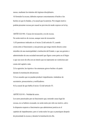 meses, mediante los trámites del régimen disciplinario.

Al formular la excusa, deberán expresar concretamente el hecho o los

hechos en que la fundan, y la causal que la autoriza. Por ningún motivo

podrán presentar excusa por causal no prevista de modo expreso en la ley.



ARTÍCULO 80.- Causas de recusación y no de excusa.

No serán motivos de excusa, aunque sean de recusación:

1) El parentesco indicado en el inciso 2) del artículo 53, cuando

exista entre el funcionario y una persona que tenga interés directo como

miembro de una municipalidad o institución del Estado; o que sea gerente o

administrador de una sociedad mercantil que figure como parte en el litigio

o que sea socio de ella con un interés que no represente un veinticinco por

ciento del capital o más.

2) La agresión, las injurias o las amenazas graves hechas a la parte

durante la tramitación del proceso.

3) Las causales que no puedan producir impedimento, tratándose de

secretarios, prosecretarios y notificadores.

4) La causal de que habla el inciso 12) del artículo 53.



ARTÍCULO 81.- Nulidad de actos.

Los actos practicados por un funcionario que, teniendo causa legal de

excusa, no se hubiere excusado, no serán nulos por sólo ese motivo, salvo

lo dispuesto respecto a funcionarios que administran justicia en el

capítulo de impedimentos; pero sí serán nulos los que se practiquen después

de presentada la excusa y durante la tramitación de ella.
 