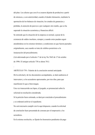 del plan. Los efectos que con él se crearon dejarán de producirse a partir

de entonces, o con anterioridad, cuando el deudor demuestre, mediante la

aportación de los balances de situación, los estados de ganancias y

pérdidas, la atención de pasivos o por cualquier otro medio, que se ha

superado la situación económica y financiera difícil.

Se entiende que la situación de la empresa es normal, a pesar de la

existencia de saldos insolutos, siempre y cuando estos puedan seguir

atendiéndose en los mismos términos y condiciones en que fueron pactados

originalmente, aun cuando se trate de créditos posteriores a la

instauración del procedimiento.

(Así adicionado por el artículo 1º de la ley No.7643 de 17 de octubre

de 1996. El antiguo artículo 738 es ahora 761)



ARTÍCULO 739.- Trámite de la conclusión normal anticipada

De la solicitud y de los documentos acompañados, se dará audiencia al

interventor y a los acreedores apersonados, por tres días, para que

manifiesten lo que a bien tengan.

Una vez transcurrido ese lapso, el juzgado, se pronunciará sobre la

solicitud en resolución considerada.

Si la petición fuere estimada, se dará por concluido el procedimiento

y se ordenará archivar el expediente.

No será necesario cumplir con lo aquí dispuesto, cuando la solicitud

de conclusión fuere presentada de consuno por el empresario y los

acreedores.

En la misma resolución, se fijarán los honorarios pendientes de pago
 