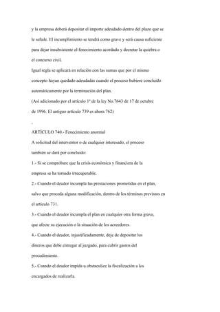 y la empresa deberá depositar el importe adeudado dentro del plazo que se

le señale. El incumplimiento se tendrá como grave y será causa suficiente

para dejar insubsistente el fenecimiento acordado y decretar la quiebra o

el concurso civil.

Igual regla se aplicará en relación con las sumas que por el mismo

concepto hayan quedado adeudadas cuando el proceso hubiere concluido

automáticamente por la terminación del plan.

(Así adicionado por el artículo 1º de la ley No.7643 de 17 de octubre

de 1996. El antiguo artículo 739 es ahora 762)



ARTÍCULO 740.- Fenecimiento anormal

A solicitud del interventor o de cualquier interesado, el proceso

también se dará por concluido:

1.- Si se comprobare que la crisis económica y financiera de la

empresa se ha tornado irrecuperable.

2.- Cuando el deudor incumpla las prestaciones prometidas en el plan,

salvo que proceda alguna modificación, dentro de los términos previstos en

el artículo 731.

3.- Cuando el deudor incumpla el plan en cualquier otra forma grave,

que afecte su ejecución o la situación de los acreedores.

4.- Cuando el deudor, injustificadamente, deje de depositar los

dineros que debe entregar al juzgado, para cubrir gastos del

procedimiento.

5.- Cuando el deudor impida u obstaculice la fiscalización a los

encargados de realizarla.
 