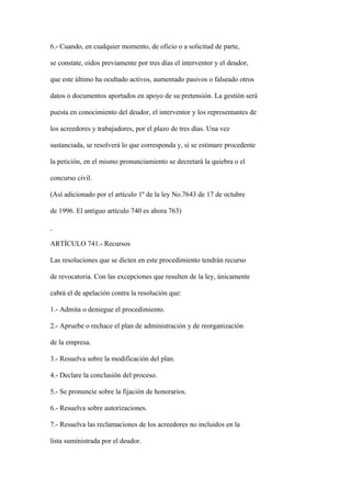 6.- Cuando, en cualquier momento, de oficio o a solicitud de parte,

se constate, oídos previamente por tres días el interventor y el deudor,

que este último ha ocultado activos, aumentado pasivos o falseado otros

datos o documentos aportados en apoyo de su pretensión. La gestión será

puesta en conocimiento del deudor, el interventor y los representantes de

los acreedores y trabajadores, por el plazo de tres días. Una vez

sustanciada, se resolverá lo que corresponda y, si se estimare procedente

la petición, en el mismo pronunciamiento se decretará la quiebra o el

concurso civil.

(Así adicionado por el artículo 1º de la ley No.7643 de 17 de octubre

de 1996. El antiguo artículo 740 es ahora 763)



ARTÍCULO 741.- Recursos

Las resoluciones que se dicten en este procedimiento tendrán recurso

de revocatoria. Con las excepciones que resulten de la ley, únicamente

cabrá el de apelación contra la resolución que:

1.- Admita o deniegue el procedimiento.

2.- Apruebe o rechace el plan de administración y de reorganización

de la empresa.

3.- Resuelva sobre la modificación del plan.

4.- Declare la conclusión del proceso.

5.- Se pronuncie sobre la fijación de honorarios.

6.- Resuelva sobre autorizaciones.

7.- Resuelva las reclamaciones de los acreedores no incluidos en la

lista suministrada por el deudor.
 