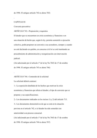 de 1996. El antiguo artículo 742 es ahora 765)



CAPITULO II

Convenio preventivo

ARTÍCULO 743.- Proposición y requisitos

El deudor que se encuentrare en crisis económica y financiera o en

una situación de hecho que, según la ley, permita someterlo a ejecución

colectiva, podrá proponer un convenio a sus acreedores, siempre y cuando

no esté declarado en quiebra, en concurso civil ni se esté tramitando un

procedimiento de administración y reorganización con intervención

judicial.

(Así adicionado por el artículo 1º de la ley No.7643 de 17 de octubre

de 1996. El antiguo artículo 743 es ahora 766)



ARTÍCULO 744.- Contenido de la solicitud

La solicitud deberá contener:

1.- La exposición detallada de los hechos que motivan la crisis

económica y financiera que afecta al deudor, el tipo de convenio que se

propone y sus especificaciones.

2.- Los documentos indicados en los incisos 1) y 2) del artículo 713.

3.- Los documentos demostrativos de que se está en la situación

prevista en el artículo 742, si el deudor ha sido sometido con

anterioridad a un proceso concursal.

(Así adicionado por el artículo 1º de la ley No.7643 de 17 de octubre

de 1996. El antiguo artículo 744 es ahora 767)
 