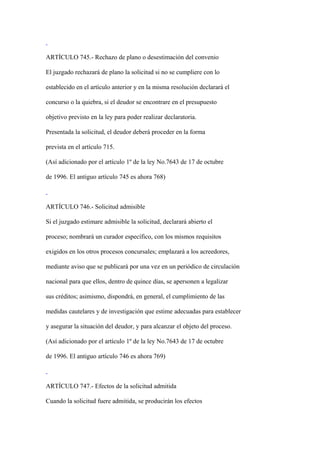 ARTÍCULO 745.- Rechazo de plano o desestimación del convenio

El juzgado rechazará de plano la solicitud si no se cumpliere con lo

establecido en el artículo anterior y en la misma resolución declarará el

concurso o la quiebra, si el deudor se encontrare en el presupuesto

objetivo previsto en la ley para poder realizar declaratoria.

Presentada la solicitud, el deudor deberá proceder en la forma

prevista en el artículo 715.

(Así adicionado por el artículo 1º de la ley No.7643 de 17 de octubre

de 1996. El antiguo artículo 745 es ahora 768)



ARTÍCULO 746.- Solicitud admisible

Si el juzgado estimare admisible la solicitud, declarará abierto el

proceso; nombrará un curador específico, con los mismos requisitos

exigidos en los otros procesos concursales; emplazará a los acreedores,

mediante aviso que se publicará por una vez en un periódico de circulación

nacional para que ellos, dentro de quince días, se apersonen a legalizar

sus créditos; asimismo, dispondrá, en general, el cumplimiento de las

medidas cautelares y de investigación que estime adecuadas para establecer

y asegurar la situación del deudor, y para alcanzar el objeto del proceso.

(Así adicionado por el artículo 1º de la ley No.7643 de 17 de octubre

de 1996. El antiguo artículo 746 es ahora 769)



ARTÍCULO 747.- Efectos de la solicitud admitida

Cuando la solicitud fuere admitida, se producirán los efectos
 