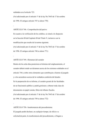 señalados en el artículo 723.

(Así adicionado por el artículo 1º de la ley No.7643 de 17 de octubre

de 1996. El antiguo artículo 747 es ahora 770)



ARTÍCULO 748.- Comprobación del pasivo

En cuanto a la verificación de los créditos, se estará a lo dispuesto

en la Sección III del Capítulo III del Título V, inclusive con la

modificación que resulte de la norma siguiente.

(Así adicionado por el artículo 1º de la ley No.7643 de 17 de octubre

de 1996. El antiguo artículo 748 es ahora 771)



ARTÍCULO 749.- Dictamen del curador

Dentro de los ocho días posteriores al término del emplazamiento, el

curador deberá rendir un dictamen acerca de los extremos señalados en el

artículo 744 y sobre otros elementos que contribuyan a ilustrar al juzgado

y a los acreedores acerca de la verdadera condición del deudor.

En la preparación de su informe, el curador gozará de las facultades

de un funcionario público y podrá gestionar y obtener toda clase de

documentos en papel común, libres de tributos fiscales.

(Así adicionado por el artículo 1º de la ley No.7643 de 17 de octubre

de 1996. El antiguo artículo 749 es ahora 772)



ARTÍCULO 750.- Insubsistencia del procedimiento

El juzgado podrá declarar, en cualquier tiempo, de oficio o a

solicitud de parte, la insubsistencia del procedimiento, si llegare a
 