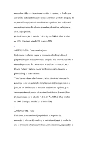 comprobar, oídos previamente por tres días el curador y el deudor, que

este último ha falseado los datos o los documentos aportados en apoyo de

su pretensión o que no está materialmente capacitado para enfrentar el

convenio propuesto. En tal caso, se declarará la quiebra o el concurso

civil, según proceda.

(Así adicionado por el artículo 1º de la ley No.7643 de 17 de octubre

de 1996. El antiguo artículo 750 es ahora 773)



ARTÍCULO 751.- Convocatoria a junta

En la misma resolución en que se pronuncie sobre los créditos, el

juzgado convocará a los acreedores a una junta para conocer y discutir el

convenio propuesto. La convocatoria se publicará por una vez, en el

Boletín Judicial y deberán mediar por lo menos ocho días entre la

publicación y la fecha señalada.

Tanto los acreedores sobre los que existiere trámite de impugnación

pendiente como los rechazados por el juzgado podrán intervenir en la

junta, en los términos que se indicarán en el artículo siguiente, y su

voto quedará condicionado a la aprobación definitiva de sus créditos.

(Así adicionado por el artículo 1º de la ley No.7643 de 17 de octubre

de 1996. El antiguo artículo 751 es ahora 774)



ARTÍCULO 752.- Junta

En la junta, el secretario del juzgado leerá la propuesta de

convenio, el informe del curador y la parte dispositiva de la resolución

que se pronunció sobre los acreedores e, inmediatamente, se procederá a
 