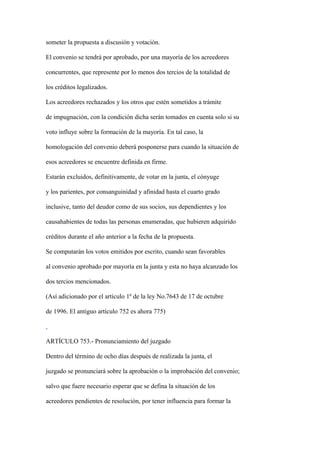 someter la propuesta a discusión y votación.

El convenio se tendrá por aprobado, por una mayoría de los acreedores

concurrentes, que represente por lo menos dos tercios de la totalidad de

los créditos legalizados.

Los acreedores rechazados y los otros que estén sometidos a trámite

de impugnación, con la condición dicha serán tomados en cuenta solo si su

voto influye sobre la formación de la mayoría. En tal caso, la

homologación del convenio deberá posponerse para cuando la situación de

esos acreedores se encuentre definida en firme.

Estarán excluidos, definitivamente, de votar en la junta, el cónyuge

y los parientes, por consanguinidad y afinidad hasta el cuarto grado

inclusive, tanto del deudor como de sus socios, sus dependientes y los

causahabientes de todas las personas enumeradas, que hubieren adquirido

créditos durante el año anterior a la fecha de la propuesta.

Se computarán los votos emitidos por escrito, cuando sean favorables

al convenio aprobado por mayoría en la junta y esta no haya alcanzado los

dos tercios mencionados.

(Así adicionado por el artículo 1º de la ley No.7643 de 17 de octubre

de 1996. El antiguo artículo 752 es ahora 775)



ARTÍCULO 753.- Pronunciamiento del juzgado

Dentro del término de ocho días después de realizada la junta, el

juzgado se pronunciará sobre la aprobación o la improbación del convenio;

salvo que fuere necesario esperar que se defina la situación de los

acreedores pendientes de resolución, por tener influencia para formar la
 