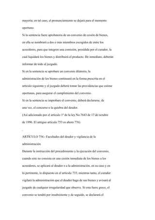mayoría; en tal caso, el pronunciamiento se dejará para el momento

oportuno.

Si la sentencia fuere aprobatoria de un convenio de cesión de bienes,

en ella se nombrará a dos o más miembros escogidos de entre los

acreedores, para que integren una comisión, presidida por el curador, la

cual liquidará los bienes y distribuirá el producto. De inmediato, deberán

informar de todo al juzgado.

Si en la sentencia se aprobare un convenio dilatorio, la

administración de los bienes continuará en la forma prescrita en el

artículo siguiente y el juzgado deberá tomar las providencias que estime

oportunas, para asegurar el cumplimiento del convenio.

Si en la sentencia se improbare el convenio, deberá declararse, de

una vez, el concurso o la quiebra del deudor.

(Así adicionado por el artículo 1º de la ley No.7643 de 17 de octubre

de 1996. El antiguo artículo 753 es ahora 776)



ARTÍCULO 754.- Facultades del deudor y vigilancia de la

administración

Durante la instrucción del procedimiento y la ejecución del convenio,

cuando este no consista en una cesión inmediata de los bienes a los

acreedores, se aplicará al deudor o a la administración, en su caso y en

lo pertinente, lo dispuesto en el artículo 733; mientras tanto, el curador

vigilará la administración que el deudor haga de sus bienes y avisará al

juzgado de cualquier irregularidad que observe. Si esta fuere grave, el

convenio se tendrá por insubsistente y de seguido, se declarará el
 