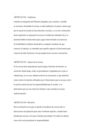 ARTÍCULO 82.- Audiencia.

Cuando un integrante del tribunal colegiado, juez, actuario o alcalde

se excusare, formulada la excusa, se dará audiencia a la parte o partes que

por la causal invocada tuvieren derecho a recusar, y si en las veinticuatro

horas siguientes no apoyaren la excusa se tendrá por allanada ésta y se

declarará hábil al funcionario para seguir interviniendo en el proceso.

Si la habilidad se hubiere declarado en cualquier incidente de que

conozca el superior, se entenderá que aquella capacita al funcionario para

conocer de todo el proceso, sin que quepa nueva excusa o recusación.



ARTÍCULO 83.- Apoyo de la excusa.

Si la excusa fuere apoyada por quien tenga el derecho de hacerlo, se

resolverá, desde luego, sobre su procedencia o legalidad, por el juez o

tribunal que, en su caso, debiera resolver la recusación, el que admitirá

como ciertos los hechos afirmados por el funcionario que se excusa, salvo

la acción contra éste por la responsabilidad que le resulte, si se

demostrare que no son ciertos los hechos o que contrajo la excusa

maliciosamente.



ARTÍCULO 84.- Recursos.

De la resolución en la que se decida el incidente de excusa sólo se

dará recurso de apelación para ante el tribunal superior, cuando fuere

dictada por un juez civil que la declare procedente. En todos los demás

casos sólo será procedente la responsabilidad.
 