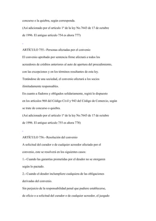 concurso o la quiebra, según corresponda.

(Así adicionado por el artículo 1º de la ley No.7643 de 17 de octubre

de 1996. El antiguo artículo 754 es ahora 777)



ARTÍCULO 755.- Personas afectadas por el convenio

El convenio aprobado por sentencia firme afectará a todos los

acreedores de créditos anteriores al auto de apertura del procedimiento,

con las excepciones y en los términos resultantes de esta ley.

Tratándose de una sociedad, el convenio afectará a los socios

ilimitadamente responsables.

En cuanto a fiadores y obligados solidariamente, regirá lo dispuesto

en los artículos 968 del Código Civil y 943 del Código de Comercio, según

se trate de concurso o quiebra.

(Así adicionado por el artículo 1º de la ley No.7643 de 17 de octubre

de 1996. El antiguo artículo 755 es ahora 778)



ARTÍCULO 756.- Resolución del convenio

A solicitud del curador o de cualquier acreedor afectado por el

convenio, este se resolverá en los siguientes casos:

1.- Cuando las garantías prometidas por el deudor no se otorgaren

según lo pactado.

2.- Cuando el deudor inclumpliere cualquiera de las obligaciones

derivadas del convenio.

Sin perjuicio de la responsabilidad penal que pudiere establecerse,

de oficio o a solicitud del curador o de cualquier acreedor, el juzgado
 