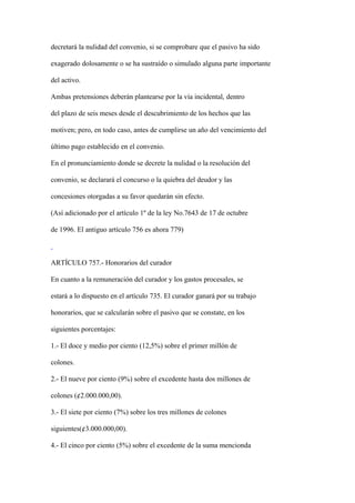 decretará la nulidad del convenio, si se comprobare que el pasivo ha sido

exagerado dolosamente o se ha sustraído o simulado alguna parte importante

del activo.

Ambas pretensiones deberán plantearse por la vía incidental, dentro

del plazo de seis meses desde el descubrimiento de los hechos que las

motiven; pero, en todo caso, antes de cumplirse un año del vencimiento del

último pago establecido en el convenio.

En el pronunciamiento donde se decrete la nulidad o la resolución del

convenio, se declarará el concurso o la quiebra del deudor y las

concesiones otorgadas a su favor quedarán sin efecto.

(Así adicionado por el artículo 1º de la ley No.7643 de 17 de octubre

de 1996. El antiguo artículo 756 es ahora 779)



ARTÍCULO 757.- Honorarios del curador

En cuanto a la remuneración del curador y los gastos procesales, se

estará a lo dispuesto en el artículo 735. El curador ganará por su trabajo

honorarios, que se calcularán sobre el pasivo que se constate, en los

siguientes porcentajes:

1.- El doce y medio por ciento (12,5%) sobre el primer millón de

colones.

2.- El nueve por ciento (9%) sobre el excedente hasta dos millones de

colones (¢2.000.000,00).

3.- El siete por ciento (7%) sobre los tres millones de colones

siguientes(¢3.000.000,00).

4.- El cinco por ciento (5%) sobre el excedente de la suma mencionda
 