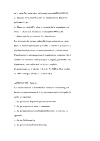 en el inciso 3) y hasta veinte millones de colones (¢20.000.000,00).

5.- El cuatro por ciento (4%) sobre los treinta millones de colones

(¢30.000.000,00).

6.- El dos por ciento (2%) sobre el excedente de la suma citada en el

inciso 5) y hasta cien millones de colones (¢100.000.000,00).

7.- El uno y medio por ciento (1,5%) sobre el resto.

Los honorarios del curador serán cubiertos en un sesenta por ciento

(60%) al aprobarse el convenio y el saldo, al finalizar la ejecución o la

distribución del producto, en caso de convenio de cesión de bienes.

Cuando concluya anticipadamente el procedimiento o sea removido el

curador, sus honorarios serán fijados por el juzgado, que atenderá a la

importancia y trascendencia de las labores cumplidas.

(Así adicionado por el artículo 1º de la ley No.7643 de 17 de octubre

de 1996. El antiguo artículo 757 es ahora 780)



ARTÍCULO 758.- Recursos

Las resoluciones que se dicten tendrán recurso de revocatoria y, con

las excepciones resultantes de la ley, únicamente cabrá el de apelación

contra las siguientes:

1.- La que rechace de plano la petición de convenio.

2.- La que se pronuncie sobre el concordato.

3.- La que declare insubsistente el procedimiento o el convenio ya

aprobado.

4.- La que fije honorarios.

5.- La que resuelva sobre autorizaciones.
 
