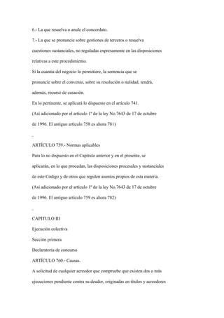 6.- La que resuelva o anule el concordato.

7.- La que se pronuncie sobre gestiones de terceros o resuelva

cuestiones sustanciales, no reguladas expresamente en las disposiciones

relativas a este procedimiento.

Si la cuantía del negocio lo permitiere, la sentencia que se

pronuncie sobre el convenio, sobre su resolución o nulidad, tendrá,

además, recurso de casación.

En lo pertinente, se aplicará lo dispuesto en el artículo 741.

(Así adicionado por el artículo 1º de la ley No.7643 de 17 de octubre

de 1996. El antiguo artículo 758 es ahora 781)



ARTÍCULO 759.- Normas aplicables

Para lo no dispuesto en el Capítulo anterior y en el presente, se

aplicarán, en lo que procedan, las disposiciones procesales y sustanciales

de este Código y de otros que regulen asuntos propios de esta materia.

(Así adicionado por el artículo 1º de la ley No.7643 de 17 de octubre

de 1996. El antiguo artículo 759 es ahora 782)



CAPITULO III

Ejecución colectiva

Sección primera

Declaratoria de concurso

ARTÍCULO 760.- Causas.

A solicitud de cualquier acreedor que compruebe que existen dos o más

ejecuciones pendiente contra su deudor, originadas en títulos y acreedores
 