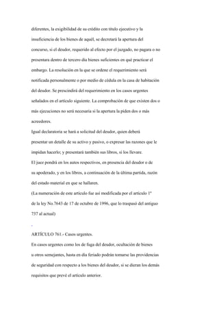 diferentes, la exigibilidad de su crédito con título ejecutivo y la

insuficiencia de los bienes de aquél, se decretará la apertura del

concurso, si el deudor, requerido al efecto por el juzgado, no pagara o no

presentara dentro de tercero día bienes suficientes en qué practicar el

embargo. La resolución en la que se ordene el requerimiento será

notificada personalmente o por medio de cédula en la casa de habitación

del deudor. Se prescindirá del requerimiento en los casos urgentes

señalados en el artículo siguiente. La comprobación de que existen dos o

más ejecuciones no será necesaria si la apertura la piden dos o más

acreedores.

Igual declaratoria se hará a solicitud del deudor, quien deberá

presentar un detalle de su activo y pasivo, o expresar las razones que le

impidan hacerlo; y presentará también sus libros, si los llevare.

El juez pondrá en los autos respectivos, en presencia del deudor o de

su apoderado, y en los libros, a continuación de la última partida, razón

del estado material en que se hallaren.

(La numeración de este artículo fue así modificada por el artículo 1º

de la ley No.7643 de 17 de octubre de 1996, que lo traspasó del antiguo

737 al actual)



ARTÍCULO 761.- Casos urgentes.

En casos urgentes como los de fuga del deudor, ocultación de bienes

u otros semejantes, hasta en día feriado podrán tomarse las providencias

de seguridad con respecto a los bienes del deudor, si se dieran los demás

requisitos que prevé el artículo anterior.
 