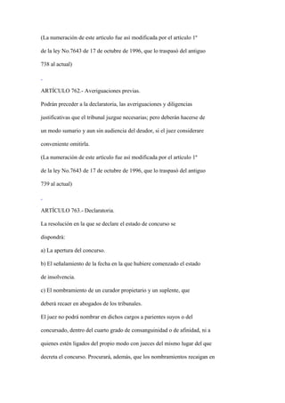 (La numeración de este artículo fue así modificada por el artículo 1º

de la ley No.7643 de 17 de octubre de 1996, que lo traspasó del antiguo

738 al actual)



ARTÍCULO 762.- Averiguaciones previas.

Podrán preceder a la declaratoria, las averiguaciones y diligencias

justificativas que el tribunal juzgue necesarias; pero deberán hacerse de

un modo sumario y aun sin audiencia del deudor, si el juez considerare

conveniente omitirla.

(La numeración de este artículo fue así modificada por el artículo 1º

de la ley No.7643 de 17 de octubre de 1996, que lo traspasó del antiguo

739 al actual)



ARTÍCULO 763.- Declaratoria.

La resolución en la que se declare el estado de concurso se

dispondrá:

a) La apertura del concurso.

b) El señalamiento de la fecha en la que hubiere comenzado el estado

de insolvencia.

c) El nombramiento de un curador propietario y un suplente, que

deberá recaer en abogados de los tribunales.

El juez no podrá nombrar en dichos cargos a parientes suyos o del

concursado, dentro del cuarto grado de consanguinidad o de afinidad, ni a

quienes estén ligados del propio modo con jueces del mismo lugar del que

decreta el concurso. Procurará, además, que los nombramientos recaigan en
 