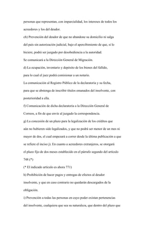 personas que representan, con imparcialidad, los intereses de todos los

acreedores y los del deudor.

ch) Prevención del deudor de que no abandone su domicilio ni salga

del país sin autorización judicial, bajo el apercibimiento de que, si lo

hiciere, podrá ser juzgado por desobediencia a la autoridad.

Se comunicará a la Dirección General de Migración.

d) La ocupación, inventario y depósito de los bienes del fallido,

para lo cual el juez podrá comisionar a un notario.

La comunicación al Registro Público de la declaratoria y su fecha,

para que se abstenga de inscribir títulos emanados del insolvente, con

posterioridad a ella.

f) Comunicación de dicha declaratoria a la Dirección General de

Correos, a fin de que envíe al juzgado la correspondencia.

g) La concesión de un plazo para la legalización de los créditos que

aún no hubieren sido legalizados, y que no podrá ser menor de un mes ni

mayor de dos, el cual empezará a correr desde la última publicación a que

se refiere el inciso j). En cuanto a acreedores extranjeros, se otorgará

el plazo fijo de dos meses establecido en el párrafo segundo del artículo

748 (*)

(* El indicado artículo es ahora 771)

h) Prohibición de hacer pagos y entregas de efectos al deudor

insolvente, y que en caso contrario no quedarán descargados de la

obligación.

i) Prevención a todas las personas en cuyo poder existan pertenencias

del insolvente, cualquiera que sea su naturaleza, que dentro del plazo que
 