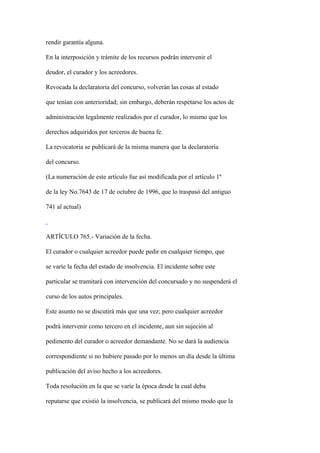 rendir garantía alguna.

En la interposición y trámite de los recursos podrán intervenir el

deudor, el curador y los acreedores.

Revocada la declaratoria del concurso, volverán las cosas al estado

que tenían con anterioridad; sin embargo, deberán respetarse los actos de

administración legalmente realizados por el curador, lo mismo que los

derechos adquiridos por terceros de buena fe.

La revocatoria se publicará de la misma manera que la declaratoria

del concurso.

(La numeración de este artículo fue así modificada por el artículo 1º

de la ley No.7643 de 17 de octubre de 1996, que lo traspasó del antiguo

741 al actual)



ARTÍCULO 765.- Variación de la fecha.

El curador o cualquier acreedor puede pedir en cualquier tiempo, que

se varíe la fecha del estado de insolvencia. El incidente sobre este

particular se tramitará con intervención del concursado y no suspenderá el

curso de los autos principales.

Este asunto no se discutirá más que una vez; pero cualquier acreedor

podrá intervenir como tercero en el incidente, aun sin sujeción al

pedimento del curador o acreedor demandante. No se dará la audiencia

correspondiente si no hubiere pasado por lo menos un día desde la última

publicación del aviso hecho a los acreedores.

Toda resolución en la que se varíe la época desde la cual deba

reputarse que existió la insolvencia, se publicará del mismo modo que la
 