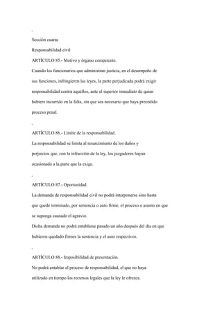 Sección cuarta

Responsabilidad civil

ARTÍCULO 85.- Motivo y órgano competente.

Cuando los funcionarios que administran justicia, en el desempeño de

sus funciones, infringieren las leyes, la parte perjudicada podrá exigir

responsabilidad contra aquéllos, ante el superior inmediato de quien

hubiere incurrido en la falta, sin que sea necesario que haya precedido

proceso penal.



ARTÍCULO 86.- Límite de la responsabilidad.

La responsabilidad se limita al resarcimiento de los daños y

perjuicios que, con la infracción de la ley, los juzgadores hayan

ocasionado a la parte que la exige.



ARTÍCULO 87.- Oportunidad.

La demanda de responsabilidad civil no podrá interponerse sino hasta

que quede terminado, por sentencia o auto firme, el proceso o asunto en que

se suponga causado el agravio.

Dicha demanda no podrá entablarse pasado un año después del día en que

hubieren quedado firmes la sentencia y el auto respectivos.



ARTÍCULO 88.- Imposibilidad de presentación.

No podrá entablar el proceso de responsabilidad, el que no haya

utilizado en tiempo los recursos legales que la ley le ofrezca.
 