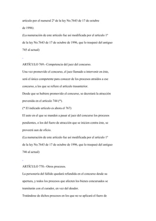 artículo por el numeral 2º de la ley No.7643 de 17 de octubre

de 1996)

(La numeración de este artículo fue así modificada por el artículo 1º

de la ley No.7643 de 17 de octubre de 1996, que lo traspasó del antiguo

745 al actual)



ARTÍCULO 769.- Competencia del juez del concurso.

Una vez promovido el concurso, el juez llamado a intervenir en éste,

será el único competente para conocer de los procesos atraídos a ese

concurso, a los que se refiere el artículo trasanterior.

Desde que se hubiere promovido el concurso, se decretará la atracción

prevenida en el artículo 744 (*).

(* El indicado artículo es ahora el 767)

El auto en el que se manden a pasar al juez del concurso los procesos

pendientes, o los del fuero de atracción que se inicien contra éste, se

proveerá aun de oficio.

(La numeración de este artículo fue así modificada por el artículo 1º

de la ley No.7643 de 17 de octubre de 1996, que lo traspasó del antiguo

746 al actual)



ARTÍCULO 770.- Otros procesos.

La personería del fallido quedará refundida en el concurso desde su

apertura, y todos los procesos que afecten los bienes concursados se

tramitarán con el curador, en vez del deudor.

Tratándose de dichos procesos en los que no se aplicará el fuero de
 