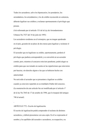 Todos los acreedores, salvo los hipotecarios, los prendarios, los

arrendadores, los arrendatarios y los de crédito reconocido en sentencia,

deberán legalizar sus créditos y reclamar oportunamente el privilegio que

posean.

(Así reformado por el artículo 131 de la Ley de Arrendamientos

Urbanos No.7527 del 10 de julio de 1995)

Los acreedores residentes en el extranjero, que no tengan apoderado

en el país, gozarán de un plazo de dos meses para legalizar y reclamar el

privilegio.

El acreedor que no legalizare su crédito, oportunamente, perderá el

privilegio que pudiera corresponderle y se convertirá en un acreedor

común; pero, mientras el concurso estuviere pendiente, podrá alegar su

crédito para que sea tomado en cuenta en las reparticiones que estuvieren

por hacerse, sin derecho alguno a las que se hubieren hecho con

anterioridad.

No será oído el acreedor que se presentare a legalizar su crédito

cuando ya estuviere repartido en su totalidad el haber del concurso.

(La numeración de este artículo fue así modificada por el artículo 1º

de la ley No.7643 de 17 de octubre de 1996, que lo traspasó del antiguo

748 al actual)



ARTÍCULO 772.- Escrito de legalización.

El escrito de legalización podrá comprender el reclamo de distintos

acreedores, y deberá presentarse con una copia. En él se expresarán el

nombre y los apellidos del acreedor o acreedores, su ocupación y su
 