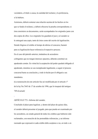vecindario, el título o causa, la cantidad del reclamo y la preferencia,

si la hubiere.

Asimismo, deberá contener una relación sucinta de los hechos en los

que se funde el reclamo, y deberá ofrecerse la prueba correspondiente; si

ésta consistiere en documentos, serán acompañados los originales junto con

dos copias de ellos. Los originales los guardará el juez y al curador se

le entregará una copia, tanto de éstos como del escrito de legalización.

Siendo litigioso el crédito al tiempo de abrirse el concurso, bastará

para su legalización hacer referencia al respectivo proceso.

En el caso del párrafo anterior, tratándose de acreedores

colitigantes que no tengan intereses opuestos, deberán constituir un

apoderado común. En virtud de la aceptación del poder quedará obligado el

apoderado, mientras no sea reemplazado legalmente, a seguir el proceso

concursal hasta su conclusión; y todo lo hecho por él obligará a sus

mandantes.

(La numeración de este artículo fue así modificada por el artículo 1º

de la ley No.7643 de 17 de octubre de 1996, que lo traspasó del antiguo

749 al actual)



ARTÍCULO 773.- Informe del curador.

Concluido el plazo para legalizar, y dentro del plazo de quince días,

el curador deberá presentar al juzgado, para que pueda ser examinado por

los acreedores, un estado general de todos los créditos que hubieren sido

reclamados, con mención de las pretendidas referencias, y un informe

razonado que expresará si cada crédito debe aceptarse o no, en todo o en
 