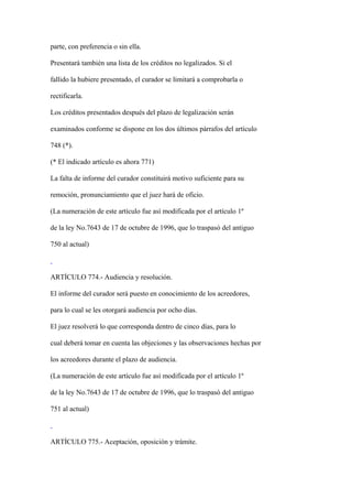 parte, con preferencia o sin ella.

Presentará también una lista de los créditos no legalizados. Si el

fallido la hubiere presentado, el curador se limitará a comprobarla o

rectificarla.

Los créditos presentados después del plazo de legalización serán

examinados conforme se dispone en los dos últimos párrafos del artículo

748 (*).

(* El indicado artículo es ahora 771)

La falta de informe del curador constituirá motivo suficiente para su

remoción, pronunciamiento que el juez hará de oficio.

(La numeración de este artículo fue así modificada por el artículo 1º

de la ley No.7643 de 17 de octubre de 1996, que lo traspasó del antiguo

750 al actual)



ARTÍCULO 774.- Audiencia y resolución.

El informe del curador será puesto en conocimiento de los acreedores,

para lo cual se les otorgará audiencia por ocho días.

El juez resolverá lo que corresponda dentro de cinco días, para lo

cual deberá tomar en cuenta las objeciones y las observaciones hechas por

los acreedores durante el plazo de audiencia.

(La numeración de este artículo fue así modificada por el artículo 1º

de la ley No.7643 de 17 de octubre de 1996, que lo traspasó del antiguo

751 al actual)



ARTÍCULO 775.- Aceptación, oposición y trámite.
 