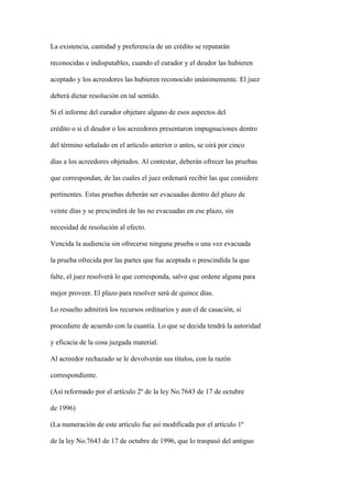 La existencia, cantidad y preferencia de un crédito se reputarán

reconocidas e indisputables, cuando el curador y el deudor las hubieren

aceptado y los acreedores las hubieren reconocido unánimemente. El juez

deberá dictar resolución en tal sentido.

Si el informe del curador objetare alguno de esos aspectos del

crédito o si el deudor o los acreedores presentaron impugnaciones dentro

del término señalado en el artículo anterior o antes, se oirá por cinco

días a los acreedores objetados. Al contestar, deberán ofrecer las pruebas

que correspondan, de las cuales el juez ordenará recibir las que considere

pertinentes. Estas pruebas deberán ser evacuadas dentro del plazo de

veinte días y se prescindirá de las no evacuadas en ese plazo, sin

necesidad de resolución al efecto.

Vencida la audiencia sin ofrecerse ninguna prueba o una vez evacuada

la prueba ofrecida por las partes que fue aceptada o prescindida la que

falte, el juez resolverá lo que corresponda, salvo que ordene alguna para

mejor proveer. El plazo para resolver será de quince días.

Lo resuelto admitirá los recursos ordinarios y aun el de casación, si

procediere de acuerdo con la cuantía. Lo que se decida tendrá la autoridad

y eficacia de la cosa juzgada material.

Al acreedor rechazado se le devolverán sus títulos, con la razón

correspondiente.

(Así reformado por el artículo 2º de la ley No.7643 de 17 de octubre

de 1996)

(La numeración de este artículo fue así modificada por el artículo 1º

de la ley No.7643 de 17 de octubre de 1996, que lo traspasó del antiguo
 