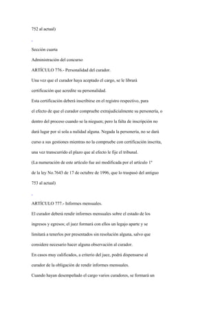 752 al actual)



Sección cuarta

Administración del concurso

ARTÍCULO 776.- Personalidad del curador.

Una vez que el curador haya aceptado el cargo, se le librará

certificación que acredite su personalidad.

Esta certificación deberá inscribirse en el registro respectivo, para

el efecto de que el curador compruebe extrajudicialmente su personería, o

dentro del proceso cuando se la nieguen; pero la falta de inscripción no

dará lugar por sí sola a nulidad alguna. Negada la personería, no se dará

curso a sus gestiones mientras no la compruebe con certificación inscrita,

una vez transcurrido el plazo que al efecto le fije el tribunal.

(La numeración de este artículo fue así modificada por el artículo 1º

de la ley No.7643 de 17 de octubre de 1996, que lo traspasó del antiguo

753 al actual)



ARTÍCULO 777.- Informes mensuales.

El curador deberá rendir informes mensuales sobre el estado de los

ingresos y egresos; el juez formará con ellos un legajo aparte y se

limitará a tenerlos por presentados sin resolución alguna, salvo que

considere necesario hacer alguna observación al curador.

En casos muy calificados, a criterio del juez, podrá dispensarse al

curador de la obligación de rendir informes mensuales.

Cuando hayan desempeñado el cargo varios curadores, se formará un
 