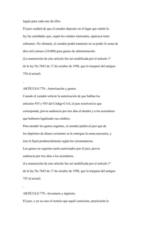legajo para cada uno de ellos.

El juez cuidará de que el curador deposite en el lugar que señale la

ley las cantidades que, según los estados mensuales, aparezca tener

sobrantes. No obstante, el curador podrá mantener en su poder la suma de

diez mil colones (10.000) para gastos de administración.

(La numeración de este artículo fue así modificada por el artículo 1º

de la ley No.7643 de 17 de octubre de 1996, que lo traspasó del antiguo

754 al actual)



ARTÍCULO 778.- Autorización y gastos.

Cuando el curador solicite la autorización de que hablan los

artículos 933 y 935 del Código Civil, el juez resolverá lo que

corresponda, previa audiencia por tres días al deudor y a los acreedores

que hubieren legalizado sus créditos.

Para atender los gastos urgentes, el curador pedirá al juez que de

los depósitos de dinero existentes se le entregue la suma necesaria, y

éste la fijará prudencialmente según las circunstancias.

Los gastos no urgentes serán autorizados por el juez, previa

audiencia por tres días a los acreedores.

(La numeración de este artículo fue así modificada por el artículo 1º

de la ley No.7643 de 17 de octubre de 1996, que lo traspasó del antiguo

755 al actual)



ARTÍCULO 779.- Inventario y depósito.

El juez, o en su caso el notario que aquél comisione, practicarán la
 