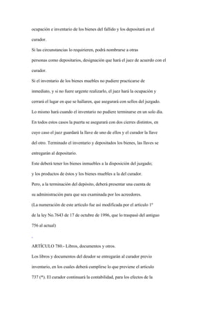 ocupación e inventario de los bienes del fallido y los depositará en el

curador.

Si las circunstancias lo requirieren, podrá nombrarse a otras

personas como depositarios, designación que hará el juez de acuerdo con el

curador.

Si el inventario de los bienes muebles no pudiere practicarse de

inmediato, y si no fuere urgente realizarlo, el juez hará la ocupación y

cerrará el lugar en que se hallaren, que asegurará con sellos del juzgado.

Lo mismo hará cuando el inventario no pudiere terminarse en un solo día.

En todos estos casos la puerta se asegurará con dos cierres distintos, en

cuyo caso el juez guardará la llave de uno de ellos y el curador la llave

del otro. Terminado el inventario y depositados los bienes, las llaves se

entregarán al depositario.

Este deberá tener los bienes inmuebles a la disposición del juzgado;

y los productos de éstos y los bienes muebles a la del curador.

Pero, a la terminación del depósito, deberá presentar una cuenta de

su administración para que sea examinada por los acreedores.

(La numeración de este artículo fue así modificada por el artículo 1º

de la ley No.7643 de 17 de octubre de 1996, que lo traspasó del antiguo

756 al actual)



ARTÍCULO 780.- Libros, documentos y otros.

Los libros y documentos del deudor se entregarán al curador previo

inventario, en los cuales deberá cumplirse lo que previene el artículo

737 (*). El curador continuará la contabilidad, para los efectos de la
 