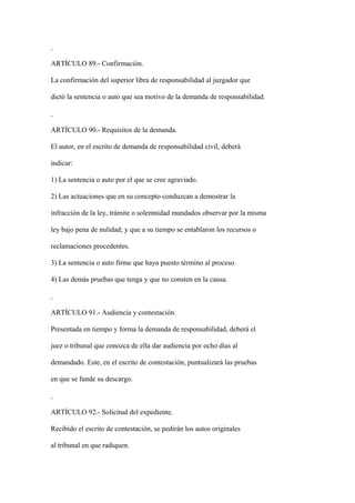 ARTÍCULO 89.- Confirmación.

La confirmación del superior libra de responsabilidad al juzgador que

dictó la sentencia o auto que sea motivo de la demanda de responsabilidad.



ARTÍCULO 90.- Requisitos de la demanda.

El autor, en el escrito de demanda de responsabilidad civil, deberá

indicar:

1) La sentencia o auto por el que se cree agraviado.

2) Las actuaciones que en su concepto conduzcan a demostrar la

infracción de la ley, trámite o solemnidad mandados observar por la misma

ley bajo pena de nulidad; y que a su tiempo se entablaron los recursos o

reclamaciones procedentes.

3) La sentencia o auto firme que haya puesto término al proceso.

4) Las demás pruebas que tenga y que no consten en la causa.



ARTÍCULO 91.- Audiencia y contestación.

Presentada en tiempo y forma la demanda de responsabilidad, deberá el

juez o tribunal que conozca de ella dar audiencia por ocho días al

demandado. Este, en el escrito de contestación, puntualizará las pruebas

en que se funde su descargo.



ARTÍCULO 92.- Solicitud del expediente.

Recibido el escrito de contestación, se pedirán los autos originales

al tribunal en que radiquen.
 