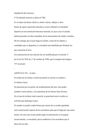 liquidación del concurso.

(* El indicado artículo es ahora el 760)

Si se tratare de dinero efectivo, títulos valores, alhajas u otros

bienes de igual o parecida naturaleza, el juez ordenará su inmediato

depósito en una institución bancaria nacional, en cuyo caso el curador

deberá proceder al cobro inmediato de los documentos de crédito vencidos.

De las entregas que el juez haga al curador, como de los objetos y

cantidades que se depositen, se extenderá acta detallada que firmarán los

que concurran al acto.

(La numeración de este artículo fue así modificada por el artículo 1º

de la ley No.7643 de 17 de octubre de 1996, que lo traspasó del antiguo

757 al actual)



ARTÍCULO 781.- Avalúo.

El avalúo de los bienes se hará tan pronto lo solicite el curador o

lo ordene el juez.

Se practicará por un perito, de nombramiento del juez; éste podrá

nombrar varios peritos, si la naturaleza de los bienes fuere diversa.

En el caso de rechazo total o parcial, se practicará nuevo avalúo en

la forma que disponga el juez.

El curador no podrá vender bienes por menos de su avalúo aprobado,

salvo autorización expresa de los acreedores para que lo haga por una suma

menor. En este caso el juez podrá negar la autorización si lo juzgare

inconveniente, o concederla, previa audiencia a los acreedores por el

plazo de tres días.
 