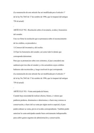 (La numeración de este artículo fue así modificada por el artículo 1º

de la ley No.7643 de 17 de octubre de 1996, que lo traspasó del antiguo

758 al actual)



ARTÍCULO 782.- Resolución sobre el inventario, avalúo y honorarios

del curador.

Una vez firme la resolución que se pronuncia sobre el reconocimiento

de los créditos, se procederá a:

1) Conocer del inventario y del avalúo.

2) Fijar los honorarios del curador, así como todo lo demás que

corresponda determinar.

Para que se pronuncien sobre esos extremos, el juez concederá una

audiencia por tres días al curador y a los acreedores cuyos créditos

hubieren sido reconocidos, y luego resolverá lo que corresponda.

(La numeración de este artículo fue así modificada por el artículo 1º

de la ley No.7643 de 17 de octubre de 1996, que lo traspasó del antiguo

759 al actual)



ARTÍCULO 783.- Venta anticipada de bienes.

Cuando haya necesidad de realizar efectos, bienes, o valores que

pudieren perderse, disminuirse o deteriorarse, o fuere muy costosa su

conservación, o fuere útil su venta por algún motivo especial, el juez

podrá ordenar su venta, previo el avalúo correspondiente. También podrá

autorizar la venta anticipada cuando fuere estrictamente indispensable

para cubrir gastos urgentes de administración y conservación.
 