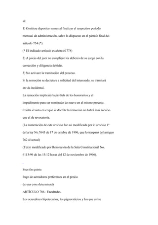 si:

1) Omitiere depositar sumas al finalizar el respectivo período

mensual de administración, salvo lo dispuesto en el párrafo final del

artículo 754 (*).

(* El indicado artículo es ahora el 778)

2) A juicio del juez no cumpliere los deberes de su cargo con la

corrección y diligencia debidas.

3) No activare la tramitación del proceso.

Si la remoción se decretare a solicitud del interesado, se tramitará

en vía incidental.

La remoción implicará la pérdida de los honorarios y el

impedimento para ser nombrado de nuevo en el mismo proceso.

Contra el auto en el que se decrete la remoción no habrá más recurso

que el de revocatoria.

(La numeración de este artículo fue así modificada por el artículo 1º

de la ley No.7643 de 17 de octubre de 1996, que lo traspasó del antiguo

762 al actual)

(Texto modificado por Resolución de la Sala Constitucional No.

6113-96 de las 15:12 horas del 12 de noviembre de 1996).



Sección quinta

Pago de acreedores preferentes en el precio

de una cosa determinada

ARTÍCULO 786.- Facultades.

Los acreedores hipotecarios, los pignoraticios y los que así se
 