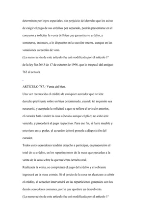 determinen por leyes especiales, sin perjuicio del derecho que les asiste

de exigir el pago de sus créditos por separado, podrán presentarse en el

concurso y solicitar la venta del bien que garantiza su crédito, y

someterse, entonces, a lo dispuesto en la sección tercera, aunque en las

votaciones carecerán de voto.

(La numeración de este artículo fue así modificada por el artículo 1º

de la ley No.7643 de 17 de octubre de 1996, que lo traspasó del antiguo

763 al actual)



ARTÍCULO 787.- Venta del bien.

Una vez reconocido el crédito de cualquier acreedor que tuviere

derecho preferente sobre un bien determinado, cuando tal requisito sea

necesario, y aceptada la solicitud a que se refiere el artículo anterior,

el curador hará vender la cosa afectada aunque el plazo no estuviere

vencido, y procederá al pago respectivo. Para ese fin, si fuere mueble y

estuviere en su poder, el acreedor deberá ponerla a disposición del

curador.

Todos estos acreedores tendrán derecho a participar, en proporción al

total de su crédito, en los repartimientos de la masa que precedan a la

venta de la cosa sobre la que tuvieren derecho real.

Realizada la venta, se completará el pago del crédito y el sobrante

ingresará en la masa común. Si el precio de la cosa no alcanzare a cubrir

el crédito, el acreedor intervendrá en las reparticiones generales con los

demás acreedores comunes, por lo que quedare en descubierto.

(La numeración de este artículo fue así modificada por el artículo 1º
 