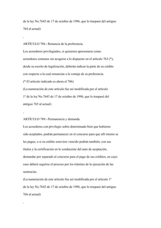 de la ley No.7643 de 17 de octubre de 1996, que lo traspasó del antiguo

764 al actual)



ARTÍCULO 788.- Renuncia de la preferencia.

Los acreedores privilegiados, si quisieren apersonarse como

acreedores comunes sin acogerse a lo dispuesto en el artículo 763 (*),

desde su escrito de legalización, deberán indicar la parte de su crédito

con respecto a la cual renuncian a la ventaja de su preferencia.

(* El artículo indicado es ahora el 786)

(La numeración de este artículo fue así modificada por el artículo

1º de la ley No.7643 de 17 de octubre de 1996, que lo traspasó del

antiguo 765 al actual)



ARTÍCULO 789.- Permanencia y demanda.

Los acreedores con privilegio sobre determinado bien que hubieren

sido aceptados, podrán permanecer en el concurso para que allí mismo se

les pague, o si su crédito estuviere vencido podrán también, con sus

títulos y la certificación en lo conducente del auto de aceptación,

demandar por separado al concurso para el pago de sus créditos, en cuyo

caso deberá seguirse el proceso por los trámites de la ejecución de las

sentencias.

(La numeración de este artículo fue así modificada por el artículo 1º

de la ley No.7643 de 17 de octubre de 1996, que lo traspasó del antiguo

766 al actual)
 