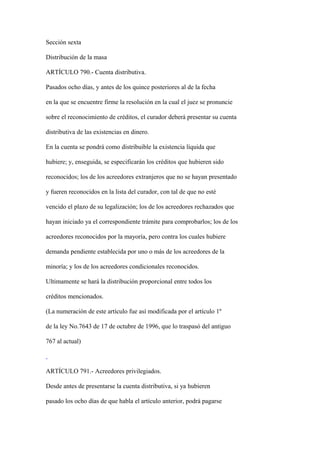 Sección sexta

Distribución de la masa

ARTÍCULO 790.- Cuenta distributiva.

Pasados ocho días, y antes de los quince posteriores al de la fecha

en la que se encuentre firme la resolución en la cual el juez se pronuncie

sobre el reconocimiento de créditos, el curador deberá presentar su cuenta

distributiva de las existencias en dinero.

En la cuenta se pondrá como distribuible la existencia líquida que

hubiere; y, enseguida, se especificarán los créditos que hubieren sido

reconocidos; los de los acreedores extranjeros que no se hayan presentado

y fueren reconocidos en la lista del curador, con tal de que no esté

vencido el plazo de su legalización; los de los acreedores rechazados que

hayan iniciado ya el correspondiente trámite para comprobarlos; los de los

acreedores reconocidos por la mayoría, pero contra los cuales hubiere

demanda pendiente establecida por uno o más de los acreedores de la

minoría; y los de los acreedores condicionales reconocidos.

Ultimamente se hará la distribución proporcional entre todos los

créditos mencionados.

(La numeración de este artículo fue así modificada por el artículo 1º

de la ley No.7643 de 17 de octubre de 1996, que lo traspasó del antiguo

767 al actual)



ARTÍCULO 791.- Acreedores privilegiados.

Desde antes de presentarse la cuenta distributiva, si ya hubieren

pasado los ocho días de que habla el artículo anterior, podrá pagarse
 