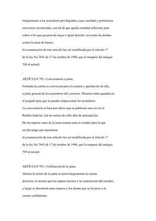 íntegramente a los acreedores privilegiados, cuya cantidad y preferencia

estuvieren reconocidas, con tal de que quede cantidad suficiente para

cubrir a los que gozaren de mejor o igual derecho, así como las deudas

contra la masa de bienes.

(La numeración de este artículo fue así modificada por el artículo 1º

de la ley No.7643 de 17 de octubre de 1996, que lo traspasó del antiguo

768 al actual)



ARTÍCULO 792.- Convocatoria a junta.

Formada la cuenta se convocará para el examen y aprobación de ella,

a junta general de los acreedores del concurso. Mientras tanto quedará en

el juzgado para que la puedan inspeccionar los acreedores.

La convocatoria se hará por edicto que se publicará una vez en el

Boletín Judicial, con no menos de ocho días de anticipación.

De los reparos antes de la junta tomará nota el curador para lo que

en ella tenga que manifestar.

(La numeración de este artículo fue así modificada por el artículo 1º

de la ley No.7643 de 17 de octubre de 1996, que lo traspasó del antiguo

769 al actual)



ARTÍCULO 793.- Celebración de la junta.

Abierta la sesión de la junta se leerá íntegramente la cuenta

divisoria, lo mismo que los reparos hechos y la contestación del curador;

y luego se discutirán estos reparos y los demás que se hicieren a la

cuenta verbalmente.
 