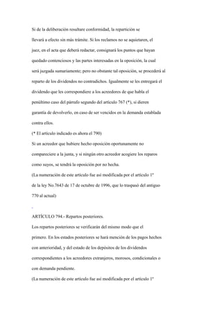 Si de la deliberación resultare conformidad, la repartición se

llevará a efecto sin más trámite. Si los reclamos no se aquietaren, el

juez, en el acta que deberá redactar, consignará los puntos que hayan

quedado contenciosos y las partes interesadas en la oposición, la cual

será juzgada sumariamente; pero no obstante tal oposición, se procederá al

reparto de los dividendos no contradichos. Igualmente se les entregará el

dividendo que les correspondiere a los acreedores de que habla el

penúltimo caso del párrafo segundo del artículo 767 (*), si dieren

garantía de devolverlo, en caso de ser vencidos en la demanda establada

contra ellos.

(* El artículo indicado es ahora el 790)

Si un acreedor que hubiere hecho oposición oportunamente no

compareciere a la junta, y si ningún otro acreedor acogiere los reparos

como suyos, se tendrá la oposición por no hecha.

(La numeración de este artículo fue así modificada por el artículo 1º

de la ley No.7643 de 17 de octubre de 1996, que lo traspasó del antiguo

770 al actual)



ARTÍCULO 794.- Repartos posteriores.

Los repartos posteriores se verificarán del mismo modo que el

primero. En los estados posteriores se hará mención de los pagos hechos

con anterioridad, y del estado de los depósitos de los dividendos

correspondientes a los acreedores extranjeros, morosos, condicionales o

con demanda pendiente.

(La numeración de este artículo fue así modificada por el artículo 1º
 