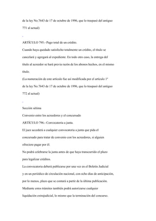 de la ley No.7643 de 17 de octubre de 1996, que lo traspasó del antiguo

771 al actual)



ARTÍCULO 795.- Pago total de un crédito.

Cuando haya quedado satisfecho totalmente un crédito, el título se

cancelará y agregará al expediente. En todo otro caso, la entrega del

título al acreedor se hará previa razón de los abonos hechos, en el mismo

título.

(La numeración de este artículo fue así modificada por el artículo 1º

de la ley No.7643 de 17 de octubre de 1996, que lo traspasó del antiguo

772 al actual)



Sección sétima

Convenio entre los acreedores y el concursado

ARTÍCULO 796.- Convocatoria a junta.

El juez accederá a cualquier convocatoria a junta que pida el

concursado para tratar de convenio con los acreedores, si alguien

ofreciere pagar por él.

No podrá celebrarse la junta antes de que haya transcurrido el plazo

para legalizar créditos.

La convocatoria deberá publicarse por una vez en el Boletín Judicial

y en un periódico de circulación nacional, con ocho días de anticipación,

por lo menos, plazo que se contará a partir de la última publicación.

Mediante estos trámites también podrá autorizarse cualquier

liquidación extrajudicial, lo mismo que la terminación del concurso.
 