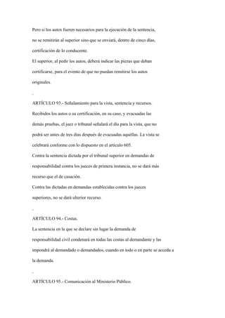 Pero si los autos fueren necesarios para la ejecución de la sentencia,

no se remitirán al superior sino que se enviará, dentro de cinco días,

certificación de lo conducente.

El superior, al pedir los autos, deberá indicar las piezas que deban

certificarse, para el evento de que no puedan remitirse los autos

originales.



ARTÍCULO 93.- Señalamiento para la vista, sentencia y recursos.

Recibidos los autos o su certificación, en su caso, y evacuadas las

demás pruebas, el juez o tribunal señalará el día para la vista, que no

podrá ser antes de tres días después de evacuadas aquéllas. La vista se

celebrará conforme con lo dispuesto en el artículo 605.

Contra la sentencia dictada por el tribunal superior en demandas de

responsabilidad contra los jueces de primera instancia, no se dará más

recurso que el de casación.

Contra las dictadas en demandas establecidas contra los jueces

superiores, no se dará ulterior recurso.



ARTÍCULO 94.- Costas.

La sentencia en la que se declare sin lugar la demanda de

responsabilidad civil condenará en todas las costas al demandante y las

impondrá al demandado o demandados, cuando en todo o en parte se acceda a

la demanda.



ARTÍCULO 95.- Comunicación al Ministerio Público.
 