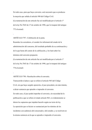En todo caso, para que haya convenio, será necesario que se produzca

la mayoría que señala el artículo 948 del Código Civil.

(La numeración de este artículo fue así modificada por el artículo 1º

de la ley No.7643 de 17 de octubre de 1996, que lo traspasó del antiguo

773 al actual)



ARTÍCULO 797.- Celebración de la junta.

Reunidos los acreedores, el curador les informará del estado de la

administración del concurso, del resultado probable de su continuación y

de lo que hasta allí conste de la calificación, y les hará saber los

términos del convenio propuesto.

(La numeración de este artículo fue así modificada por el artículo 1º

de la ley No.7643 de 17 de octubre de 1996, que lo traspasó del antiguo

774 al actual)



ARTÍCULO 798.- Resolución sobre el convenio.

Transcurrido el plazo a que se refiere el artículo 965 del Código

Civil, sin que haya surgido oposición, el juez procederá, sin más trámite,

a dictar sentencia que apruebe o impruebe el convenio.

En todo caso, el juez podrá improbar el convenio, sin necesidad de la

publicación a que se refiere el citado artículo 965, si evidentemente se

dieren los supuestos que impiden hacerlo según ese texto de ley.

La oposición que se hiciere se sustanciará por los trámites de los

incidentes con audiencia del concursado y del curador, y se resolverá en

la misma sentencia en la que se apruebe o impruebe el convenio.
 