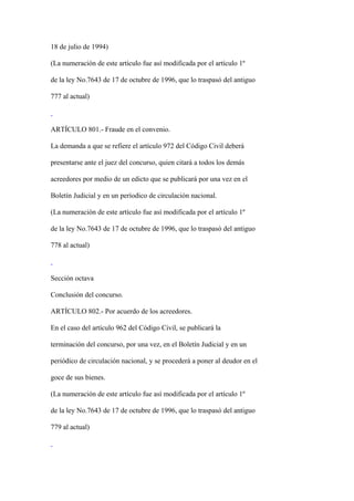 18 de julio de 1994)

(La numeración de este artículo fue así modificada por el artículo 1º

de la ley No.7643 de 17 de octubre de 1996, que lo traspasó del antiguo

777 al actual)



ARTÍCULO 801.- Fraude en el convenio.

La demanda a que se refiere el artículo 972 del Código Civil deberá

presentarse ante el juez del concurso, quien citará a todos los demás

acreedores por medio de un edicto que se publicará por una vez en el

Boletín Judicial y en un períodico de circulación nacional.

(La numeración de este artículo fue así modificada por el artículo 1º

de la ley No.7643 de 17 de octubre de 1996, que lo traspasó del antiguo

778 al actual)



Sección octava

Conclusión del concurso.

ARTÍCULO 802.- Por acuerdo de los acreedores.

En el caso del artículo 962 del Código Civil, se publicará la

terminación del concurso, por una vez, en el Boletín Judicial y en un

periódico de circulación nacional, y se procederá a poner al deudor en el

goce de sus bienes.

(La numeración de este artículo fue así modificada por el artículo 1º

de la ley No.7643 de 17 de octubre de 1996, que lo traspasó del antiguo

779 al actual)
 