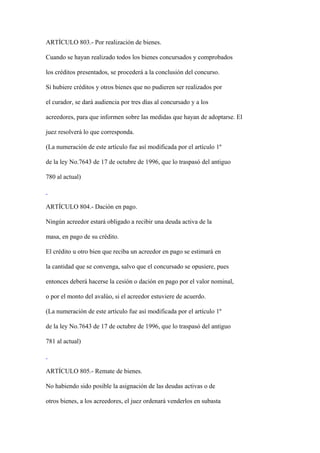 ARTÍCULO 803.- Por realización de bienes.

Cuando se hayan realizado todos los bienes concursados y comprobados

los créditos presentados, se procederá a la conclusión del concurso.

Si hubiere créditos y otros bienes que no pudieren ser realizados por

el curador, se dará audiencia por tres días al concursado y a los

acreedores, para que informen sobre las medidas que hayan de adoptarse. El

juez resolverá lo que corresponda.

(La numeración de este artículo fue así modificada por el artículo 1º

de la ley No.7643 de 17 de octubre de 1996, que lo traspasó del antiguo

780 al actual)



ARTÍCULO 804.- Dación en pago.

Ningún acreedor estará obligado a recibir una deuda activa de la

masa, en pago de su crédito.

El crédito u otro bien que reciba un acreedor en pago se estimará en

la cantidad que se convenga, salvo que el concursado se opusiere, pues

entonces deberá hacerse la cesión o dación en pago por el valor nominal,

o por el monto del avalúo, si el acreedor estuviere de acuerdo.

(La numeración de este artículo fue así modificada por el artículo 1º

de la ley No.7643 de 17 de octubre de 1996, que lo traspasó del antiguo

781 al actual)



ARTÍCULO 805.- Remate de bienes.

No habiendo sido posible la asignación de las deudas activas o de

otros bienes, a los acreedores, el juez ordenará venderlos en subasta
 
