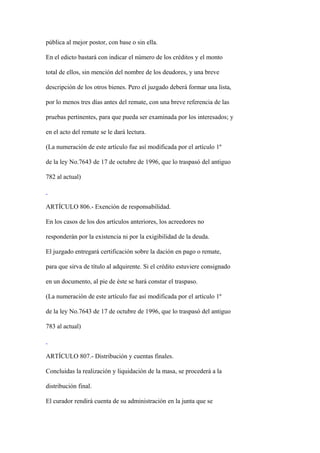 pública al mejor postor, con base o sin ella.

En el edicto bastará con indicar el número de los créditos y el monto

total de ellos, sin mención del nombre de los deudores, y una breve

descripción de los otros bienes. Pero el juzgado deberá formar una lista,

por lo menos tres días antes del remate, con una breve referencia de las

pruebas pertinentes, para que pueda ser examinada por los interesados; y

en el acto del remate se le dará lectura.

(La numeración de este artículo fue así modificada por el artículo 1º

de la ley No.7643 de 17 de octubre de 1996, que lo traspasó del antiguo

782 al actual)



ARTÍCULO 806.- Exención de responsabilidad.

En los casos de los dos artículos anteriores, los acreedores no

responderán por la existencia ni por la exigibilidad de la deuda.

El juzgado entregará certificación sobre la dación en pago o remate,

para que sirva de título al adquirente. Si el crédito estuviere consignado

en un documento, al pie de éste se hará constar el traspaso.

(La numeración de este artículo fue así modificada por el artículo 1º

de la ley No.7643 de 17 de octubre de 1996, que lo traspasó del antiguo

783 al actual)



ARTÍCULO 807.- Distribución y cuentas finales.

Concluidas la realización y liquidación de la masa, se procederá a la

distribución final.

El curador rendirá cuenta de su administración en la junta que se
 