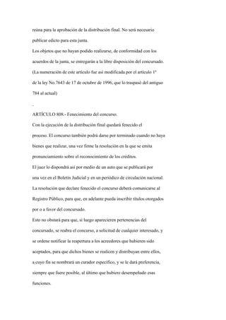 reúna para la aprobación de la distribución final. No será necesario

publicar edicto para esta junta.

Los objetos que no hayan podido realizarse, de conformidad con los

acuerdos de la junta, se entregarán a la libre disposición del concursado.

(La numeración de este artículo fue así modificada por el artículo 1º

de la ley No.7643 de 17 de octubre de 1996, que lo traspasó del antiguo

784 al actual)



ARTÍCULO 808.- Fenecimiento del concurso.

Con la ejecución de la distribución final quedará fenecido el

proceso. El concurso también podrá darse por terminado cuando no haya

bienes que realizar, una vez firme la resolución en la que se emita

pronunciamiento sobre el reconocimiento de los créditos.

El juez lo dispondrá así por medio de un auto que se publicará por

una vez en el Boletín Judicial y en un periódico de circulación nacional.

La resolución que declare fenecido el concurso deberá comunicarse al

Registro Público, para que, en adelante pueda inscribir títulos otorgados

por o a favor del concursado.

Esto no obstará para que, si luego aparecieren pertenencias del

concursado, se reabra el concurso, a solicitud de cualquier interesado, y

se ordene notificar la reapertura a los acreedores que hubieren sido

aceptados, para que dichos bienes se realicen y distribuyan entre ellos,

a cuyo fin se nombrará un curador específico, y se le dará preferencia,

siempre que fuere posible, al último que hubiere desempeñado esas

funciones.
 