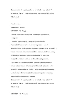 (La numeración de este artículo fue así modificada por el artículo 1º

de la ley No.7643 de 17 de octubre de 1996, que lo traspasó del antiguo

785 al actual)



Sección novena

Disposiciones generales

ARTÍCULO 809.- Legajos.

Los procedimientos del concurso se sustanciarán en tres legajos

principales:

El primero, o sea el general, comprenderá lo relativo a la

declaración del concurso, las medidas consiguientes a éste, el

nombramiento de curadores, los convenios, la convocación de acreedores, el

examen y el reconocimiento de los créditos, la conclusión del concurso y

los demás procedimientos que no deban incluirse en otro legajo.

El segundo se formará con todas las demandas de legalización.

El tercero, o sea el de administración, comprenderá los informes del

curador sobre el manejo de la masa y lo relativo a la realización de los

bienes, y a la distribución del caudal, y demás puntos de administración.

Los incidentes sobre la remoción de los curadores y otros semejantes,

se tramitarán también en pieza separada.

(La numeración de este artículo fue así modificada por el artículo 1º

de la ley No.7643 de 17 de octubre de 1996, que lo traspasó del antiguo

786 al actual)



ARTÍCULO 810.- Votación.
 