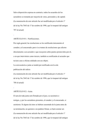 Salvo disposición expresa en contrario, todos los acuerdos de los

acreedores se tomarán por mayoría de votos, personales y de capital.

(La numeración de este artículo fue así modificada por el artículo 1º

de la ley No.7643 de 17 de octubre de 1996, que lo traspasó del antiguo

787 al actual)



ARTÍCULO 811.- Notificaciones.

Por regla general, las resoluciones se les notificarán únicamente al

curador y al concursado; pero si se tratare de resoluciones que afecten

directamente a un acreedor o que recayeren sobre puntos promovidos por él,

o en que interviniere como tercero, también se notificarán al acreedor que

tuviere casa u oficina señalada con ese objeto.

La convocatoria a junta se tendrá por notificada con la sola

publicación del edicto.

(La numeración de este artículo fue así modificada por el artículo 1º

de la ley No.7643 de 17 de octubre de 1996, que lo traspasó del antiguo

788 al actual)



ARTÍCULO 812.- Actas.

El acta de toda junta será firmada por el juez, su secretario o

testigos, y por los acreedores presentes, el curador y el concursado, si

asistieren. Si alguno de éstos se hubiere ausentado de la junta antes de

su terminación, no quisiere o no pudiere firmar, se hará constar así.

(La numeración de este artículo fue así modificada por el artículo 1º

de la ley No.7643 de 17 de octubre de 1996, que lo traspasó del antiguo
 