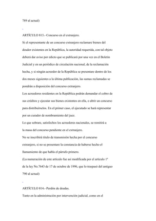 789 al actual)



ARTÍCULO 813.- Concurso en el extranjero.

Si el representante de un concurso extranjero reclamare bienes del

deudor existentes en la República, la autoridad requerida, con tal objeto

deberá dar aviso por edicto que se publicará por una vez en el Boletín

Judicial y en un periódico de circulación nacional, de la reclamación

hecha, y si ningún acreedor de la República se presentare dentro de los

dos meses siguientes a la última publicación, las sumas reclamadas se

pondrán a disposición del concurso extranjero.

Los acreedores residentes en la República podrán demandar el cobro de

sus créditos y ejecutar sus bienes existentes en ella, o abrir un concurso

para distribuírselos. En el primer caso, el ejecutado se hará representar

por un curador de nombramiento del juez.

Lo que sobrare, satisfechos los acreedores nacionales, se remitirá a

la masa del concurso pendiente en el extranjero.

No se inscribirá título de transmisión hecha por el concurso

extranjero, si no se presentare la constancia de haberse hecho el

llamamiento de que habla el párrafo primero.

(La numeración de este artículo fue así modificada por el artículo 1º

de la ley No.7643 de 17 de octubre de 1996, que lo traspasó del antiguo

790 al actual)



ARTÍCULO 814.- Perdón de deudas.

Tanto en la administración por intervención judicial, como en el
 