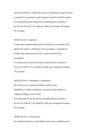 convenio preventivo, o dentro del concurso ya declarado, ningún convenio,

o acuerdo de los acreedores, podrá contener el perdón total de las deudas.

(La numeración de este artículo fue así modificada por el artículo 1º

de la ley No.7643 de 17 de octubre de 1996, que lo traspasó del antiguo

791 al actual)



ARTÍCULO 815.- Audiencia.

Cuando sobre un punto determinado sea necesario o conveniente oír la

opinión del curador, o del deudor o de los acreedores, el juzgado les

conferirá una audiencia por tres días y luego resolverá lo que

corresponda.

(La numeración de este artículo fue así modificada por el artículo 1º

de la ley No.7643 de 17 de octubre de 1996, que lo traspasó del antiguo

792 al actual)



ARTÍCULO 816.- Trabajadores y alimentarios.

En lo relativo a los contratos de trabajo, créditos de los

trabajadores y créditos alimentarios, se estará a lo que disponen el

Código de Trabajo y el de Familia.

(La numeración de este artículo fue así modificada por el artículo 1º

de la ley No.7643 de 17 de octubre de 1996, que lo traspasó del antiguo

793 al actual)



ARTÍCULO 817.- Proceso penal.

En cualquier momento en el que hubiere motivo para considerar que la
 