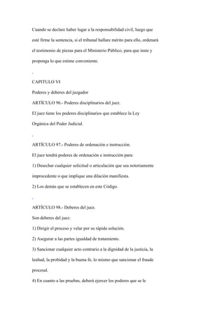 Cuando se declare haber lugar a la responsabilidad civil, luego que

esté firme la sentencia, si el tribunal hallare mérito para ello, ordenará

el testimonio de piezas para el Ministerio Público, para que inste y

proponga lo que estime conveniente.



CAPITULO VI

Poderes y deberes del juzgador

ARTÍCULO 96.- Poderes disciplinarios del juez.

El juez tiene los poderes disciplinarios que establece la Ley

Orgánica del Poder Judicial.



ARTÍCULO 97.- Poderes de ordenación e instrucción.

El juez tendrá poderes de ordenación e instrucción para:

1) Desechar cualquier solicitud o articulación que sea notoriamente

improcedente o que implique una dilación manifiesta.

2) Los demás que se establecen en este Código.



ARTÍCULO 98.- Deberes del juez.

Son deberes del juez:

1) Dirigir el proceso y velar por su rápida solución.

2) Asegurar a las partes igualdad de tratamiento.

3) Sancionar cualquier acto contrario a la dignidad de la justicia, la

lealtad, la probidad y la buena fe, lo mismo que sancionar el fraude

procesal.

4) En cuanto a las pruebas, deberá ejercer los poderes que se le
 