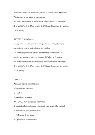 insolvencia puede ser fraudulenta, el juez lo comunicará al Ministerio

Público para lo que a éste le corresponda.

(La numeración de este artículo fue así modificada por el artículo 1º

de la ley No.7643 de 17 de octubre de 1996, que lo traspasó del antiguo

794 al actual)



ARTÍCULO 818.- Quiebra.

Lo dispuesto sobre la administración por intervención judicial y el

convenio preventivo será aplicable a la quiebra.

Las demás disposiciones de este título también se aplicarán a la

quiebra, en cuanto no estén previstas en el Código de Comercio.

(La numeración de este artículo fue así modificada por el artículo 1º

de la ley No.7643 de 17 de octubre de 1996, que lo traspasó del antiguo

795 al actual)



LIBRO IV

Actividad judicial no contenciosa

y disposiciones comunes

TITULO I

Disposiciones generales

ARTÍCULO 819.- Casos que comprende.

Se sujetarán al procedimiento establecido para la actividad judicial

no contenciosa los siguientes casos:

1) El depósito de personas.

2) Oposiciones al matrimonio.
 